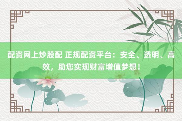 配资网上炒股配 正规配资平台：安全、透明、高效，助您实现财富增值梦想！
