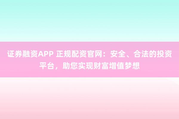 证券融资APP 正规配资官网：安全、合法的投资平台，助您实现财富增值梦想