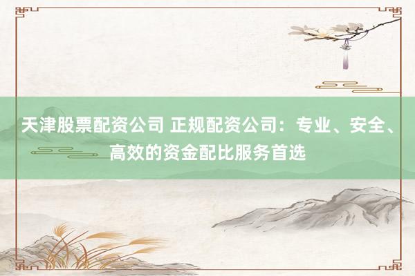 天津股票配资公司 正规配资公司：专业、安全、高效的资金配比服务首选