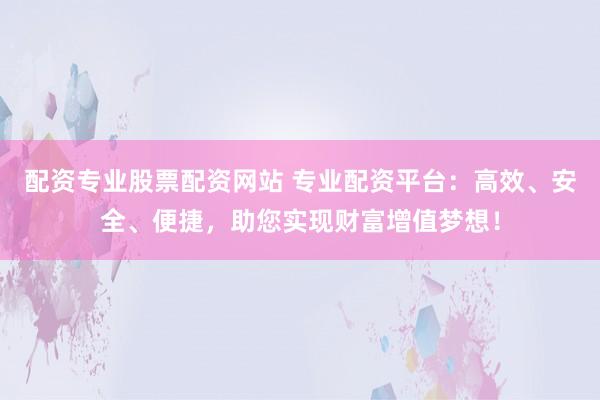 配资专业股票配资网站 专业配资平台：高效、安全、便捷，助您实现财富增值梦想！