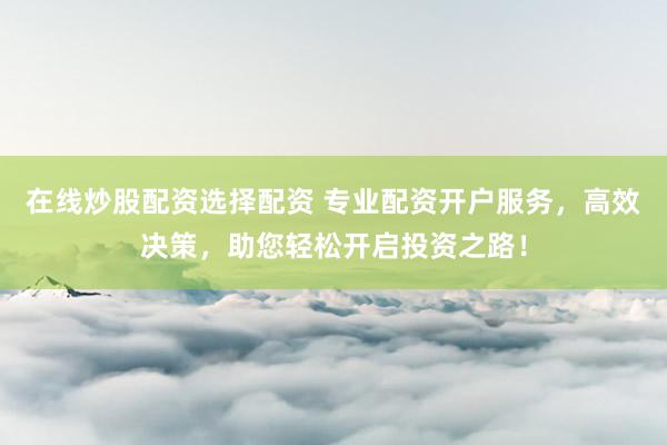 在线炒股配资选择配资 专业配资开户服务，高效决策，助您轻松开启投资之路！