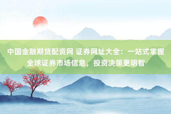 中国金融期货配资网 证券网址大全：一站式掌握全球证券市场信息，投资决策更明智