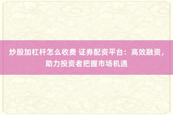 炒股加杠杆怎么收费 证券配资平台：高效融资，助力投资者把握市场机遇
