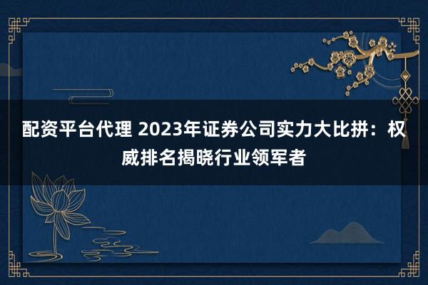 配资平台代理 2023年证券公司实力大比拼：权威排名揭晓行业领军者