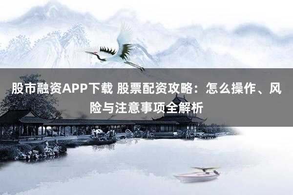 股市融资APP下载 股票配资攻略：怎么操作、风险与注意事项全解析