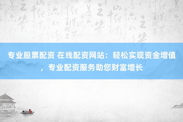 专业股票配资 在线配资网站：轻松实现资金增值，专业配资服务助您财富增长