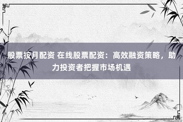 股票按月配资 在线股票配资：高效融资策略，助力投资者把握市场机遇