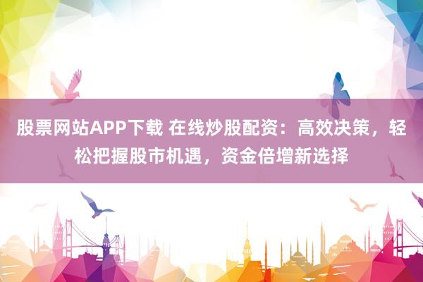 股票网站APP下载 在线炒股配资：高效决策，轻松把握股市机遇，资金倍增新选择