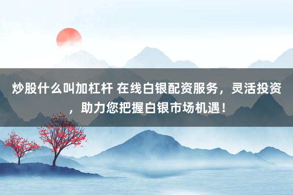 炒股什么叫加杠杆 在线白银配资服务，灵活投资，助力您把握白银市场机遇！