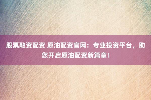 股票融资配资 原油配资官网：专业投资平台，助您开启原油配资新篇章！