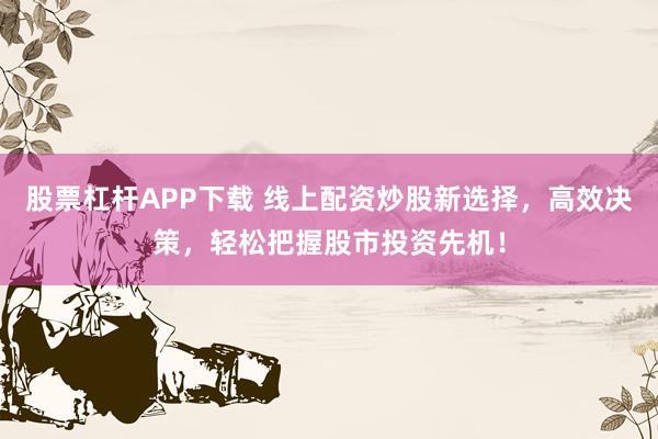 股票杠杆APP下载 线上配资炒股新选择，高效决策，轻松把握股市投资先机！
