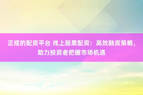正规的配资平台 线上股票配资：高效融资策略，助力投资者把握市场机遇