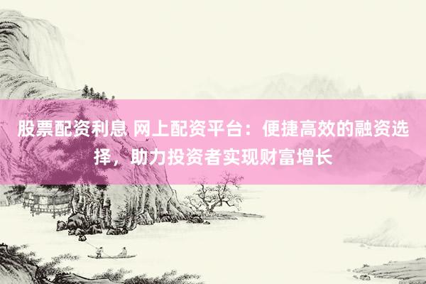 股票配资利息 网上配资平台：便捷高效的融资选择，助力投资者实现财富增长