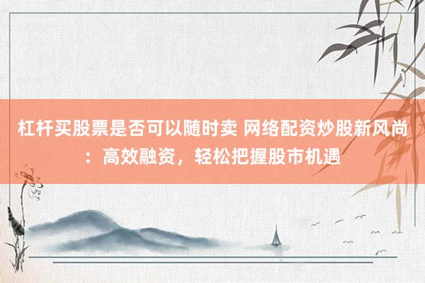 杠杆买股票是否可以随时卖 网络配资炒股新风尚：高效融资，轻松把握股市机遇