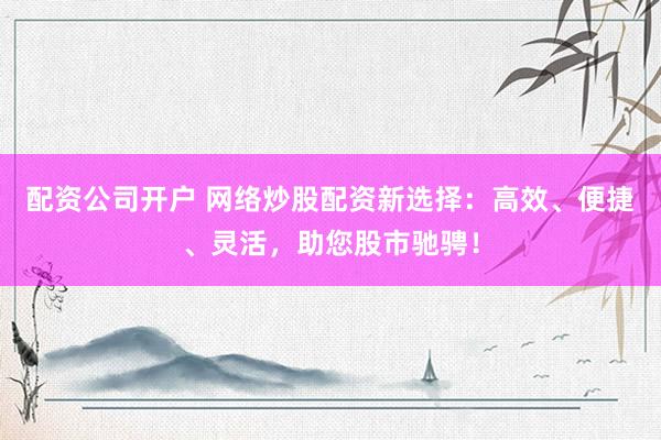 配资公司开户 网络炒股配资新选择：高效、便捷、灵活，助您股市驰骋！