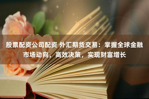 股票配资公司配资 外汇期货交易：掌握全球金融市场动向，高效决策，实现财富增长
