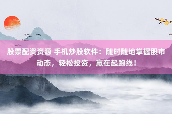 股票配资资源 手机炒股软件：随时随地掌握股市动态，轻松投资，赢在起跑线！