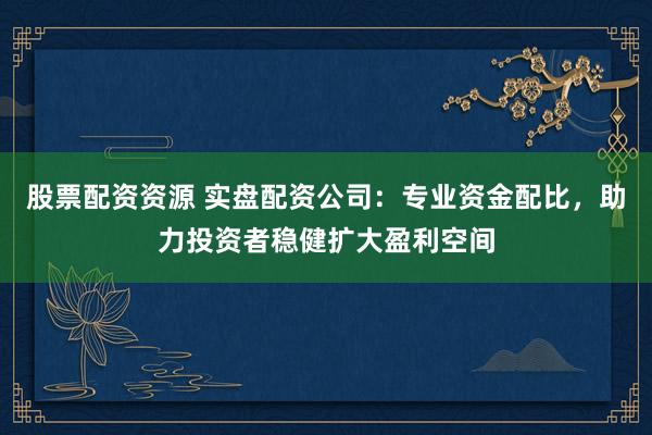 股票配资资源 实盘配资公司：专业资金配比，助力投资者稳健扩大盈利空间