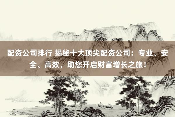 配资公司排行 揭秘十大顶尖配资公司：专业、安全、高效，助您开启财富增长之旅！