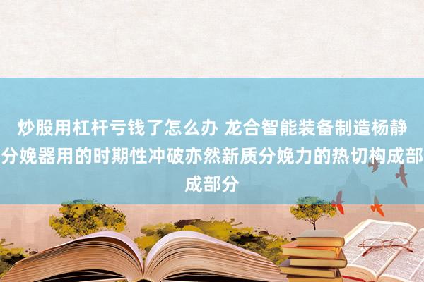 炒股用杠杆亏钱了怎么办 龙合智能装备制造杨静：分娩器用的时期性冲破亦然新质分娩力的热切构成部分