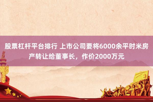 股票杠杆平台排行 上市公司要将6000余平时米房产转让给董事长，作价2000万元