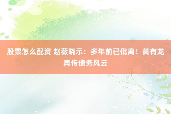 股票怎么配资 赵薇晓示：多年前已仳离！黄有龙再传债务风云