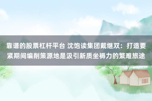 靠谱的股票杠杆平台 沈饱读集团戴继双：打造要紧期间编削策源地是汲引新质坐褥力的繁难旅途