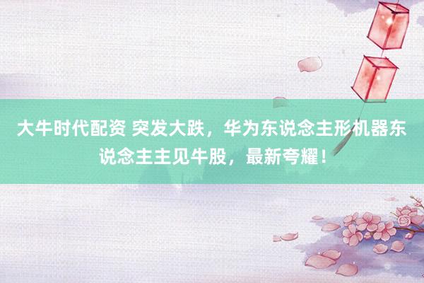 大牛时代配资 突发大跌，华为东说念主形机器东说念主主见牛股，最新夸耀！