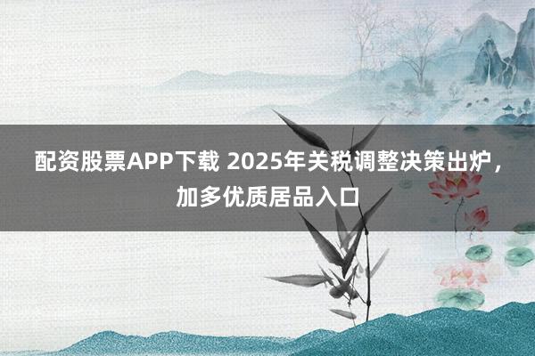 配资股票APP下载 2025年关税调整决策出炉，加多优质居品入口