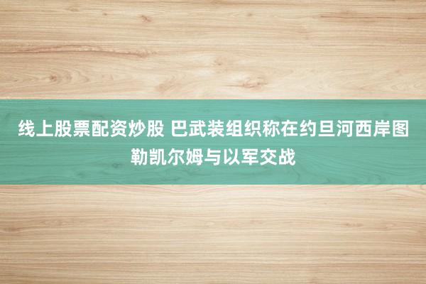 线上股票配资炒股 巴武装组织称在约旦河西岸图勒凯尔姆与以军交战