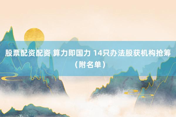股票配资配资 算力即国力 14只办法股获机构抢筹（附名单）