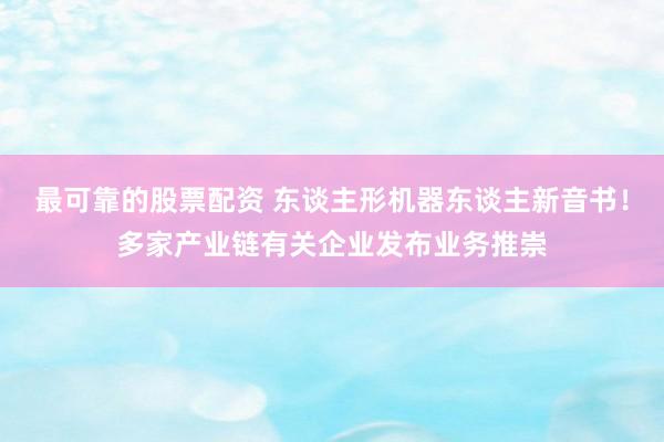 最可靠的股票配资 东谈主形机器东谈主新音书！多家产业链有关企业发布业务推崇
