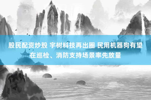 股民配资炒股 宇树科技再出圈 民用机器狗有望在巡检、消防支持场景率先放量