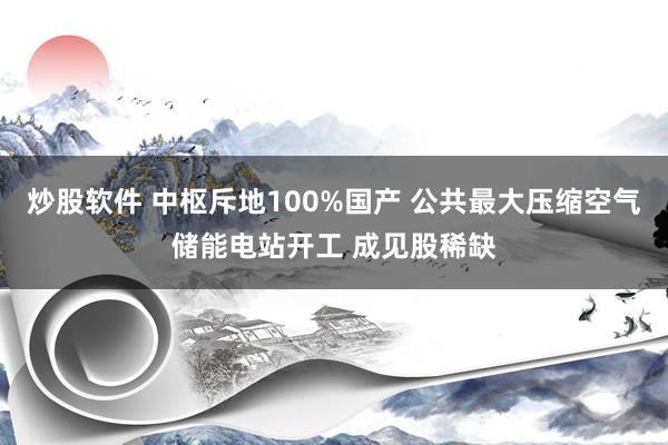 炒股软件 中枢斥地100%国产 公共最大压缩空气储能电站开工 成见股稀缺