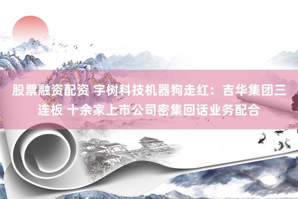 股票融资配资 宇树科技机器狗走红：吉华集团三连板 十余家上市公司密集回话业务配合