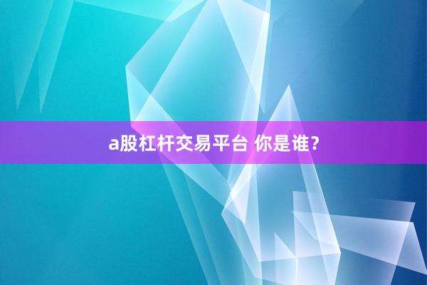 a股杠杆交易平台 你是谁？