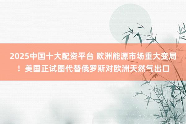 2025中国十大配资平台 欧洲能源市场重大变局！美国正试图代替俄罗斯对欧洲天然气出口