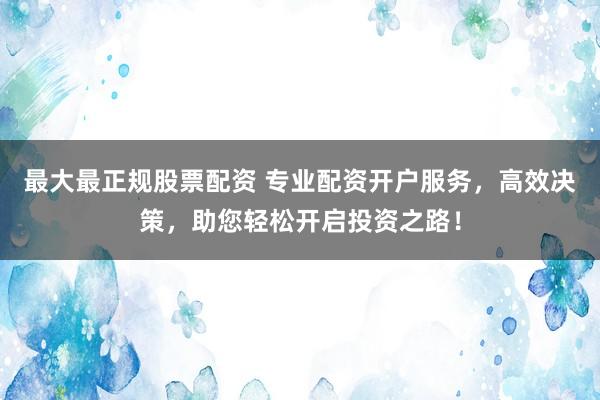最大最正规股票配资 专业配资开户服务，高效决策，助您轻松开启投资之路！