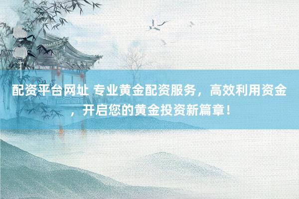 配资平台网址 专业黄金配资服务，高效利用资金，开启您的黄金投资新篇章！
