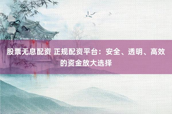 股票无息配资 正规配资平台：安全、透明、高效的资金放大选择