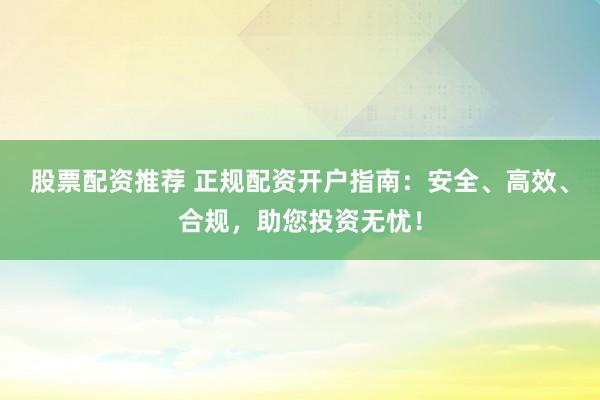 股票配资推荐 正规配资开户指南：安全、高效、合规，助您投资无忧！