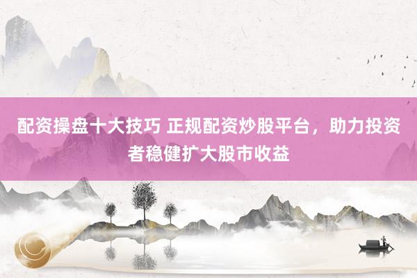 配资操盘十大技巧 正规配资炒股平台，助力投资者稳健扩大股市收益