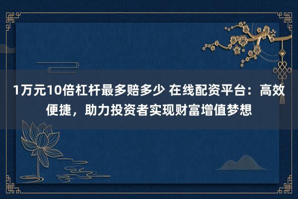 1万元10倍杠杆最多赔多少 在线配资平台：高效便捷，助力投资者实现财富增值梦想