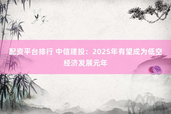 配资平台排行 中信建投：2025年有望成为低空经济发展元年