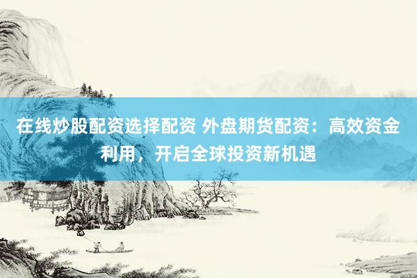 在线炒股配资选择配资 外盘期货配资：高效资金利用，开启全球投资新机遇