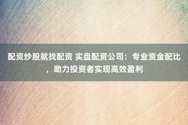 配资炒股就找配资 实盘配资公司：专业资金配比，助力投资者实现高效盈利