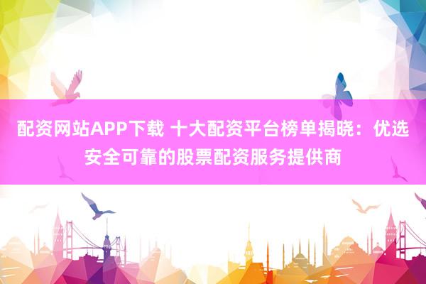 配资网站APP下载 十大配资平台榜单揭晓：优选安全可靠的股票配资服务提供商