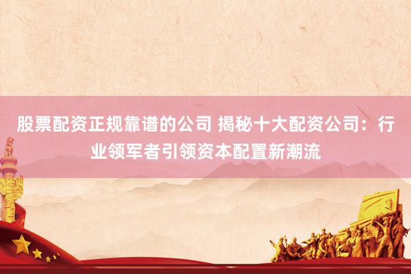 股票配资正规靠谱的公司 揭秘十大配资公司：行业领军者引领资本配置新潮流