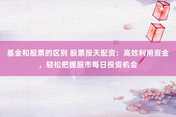 基金和股票的区别 股票按天配资：高效利用资金，轻松把握股市每日投资机会