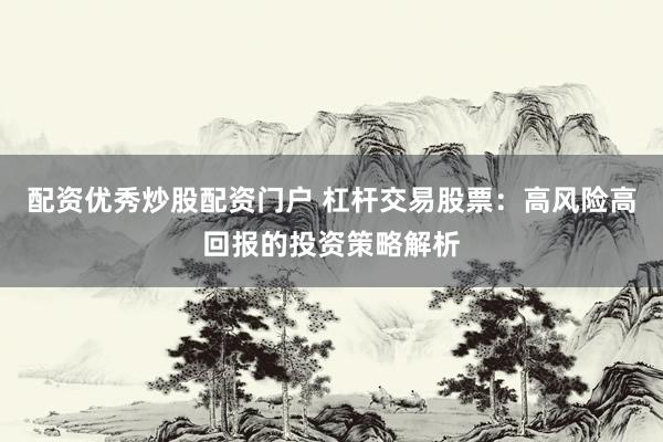 配资优秀炒股配资门户 杠杆交易股票：高风险高回报的投资策略解析